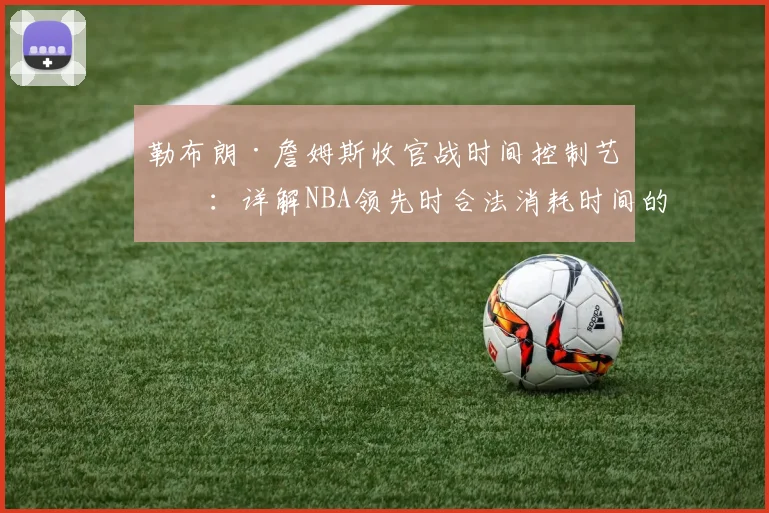 勒布朗·詹姆斯收官战时间控制艺术：详解NBA领先时合法消耗时间的实战技巧