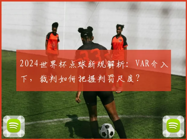 2024世界杯点球新规解析：VAR介入下，裁判如何把握判罚尺度？