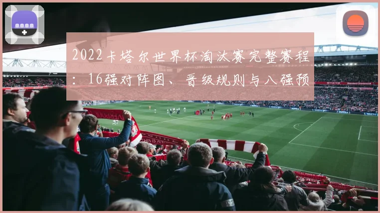 2022卡塔尔世界杯淘汰赛完整赛程：16强对阵图、晋级规则与八强预测全解析