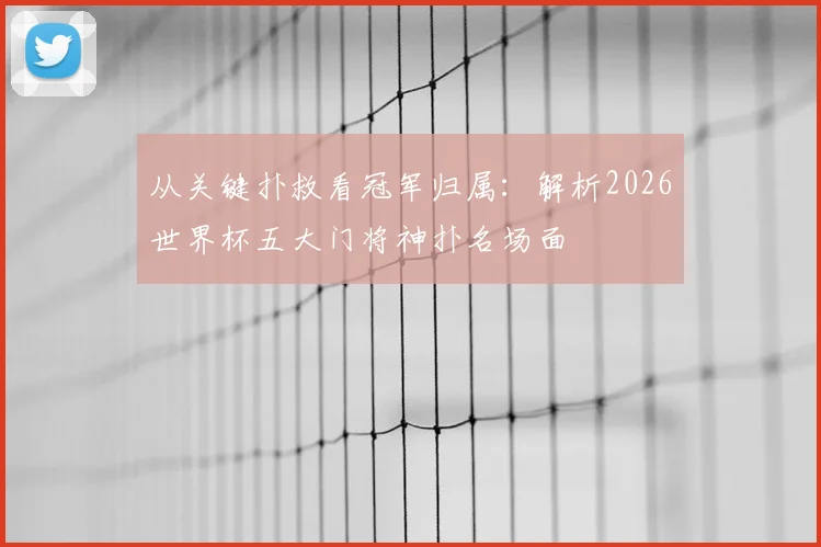 从关键扑救看冠军归属：解析2026世界杯五大门将神扑名场面