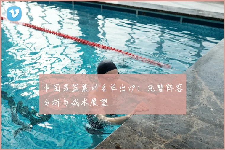中国男篮集训名单出炉：完整阵容分析与战术展望