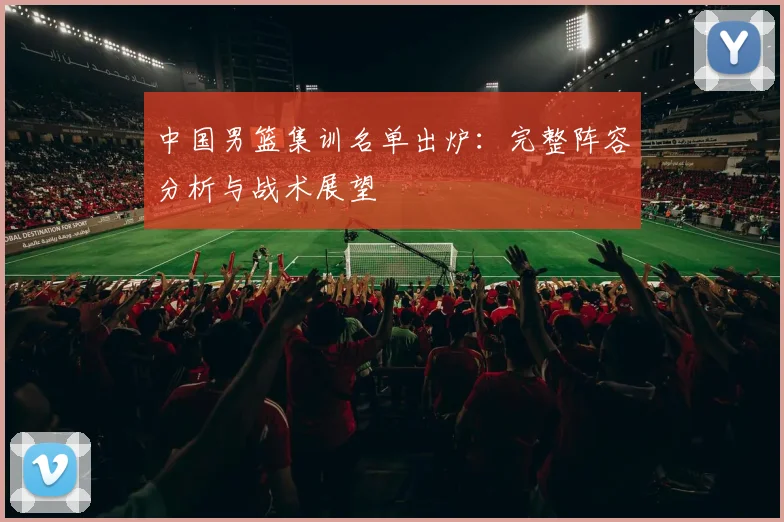 中国男篮集训名单出炉：完整阵容分析与战术展望