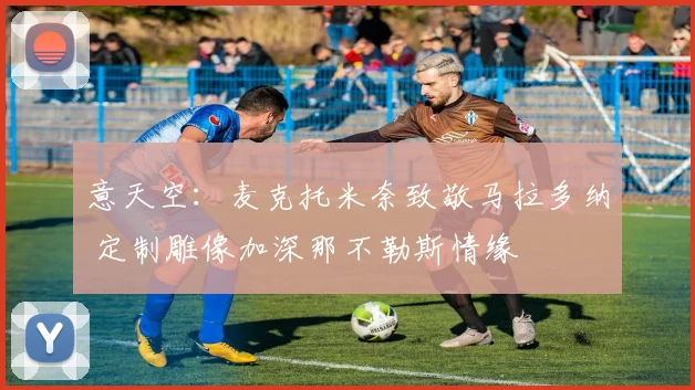 意天空：麦克托米奈致敬马拉多纳 定制雕像加深那不勒斯情缘