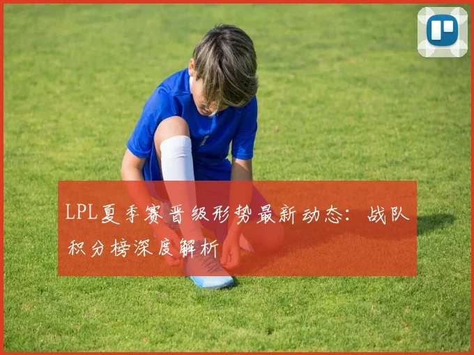 LPL夏季赛晋级形势最新动态：战队积分榜深度解析