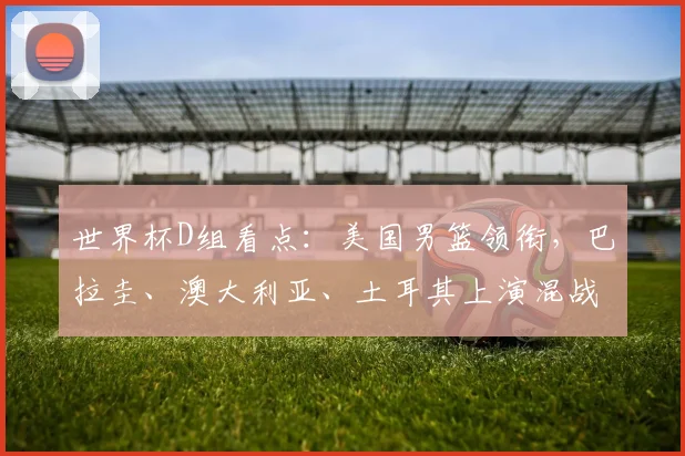 世界杯D组看点：美国男篮领衔，巴拉圭、澳大利亚、土耳其上演混战