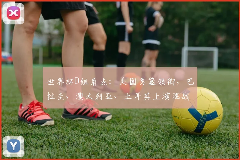 世界杯D组看点：美国男篮领衔，巴拉圭、澳大利亚、土耳其上演混战