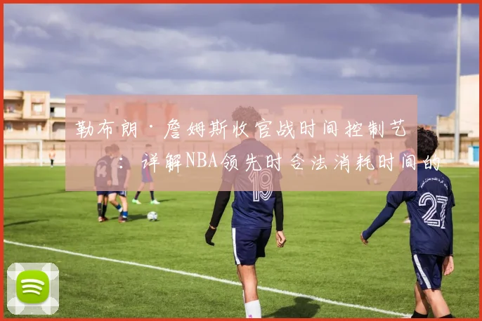 勒布朗·詹姆斯收官战时间控制艺术：详解NBA领先时合法消耗时间的实战技巧